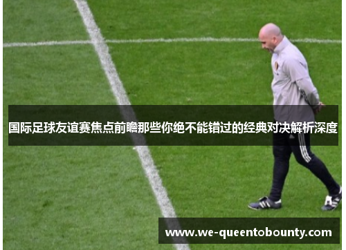 国际足球友谊赛焦点前瞻那些你绝不能错过的经典对决解析深度 国际足球友谊赛焦点前瞻那些你绝不能错过的经典对决解析深度