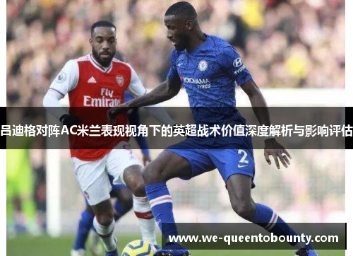 吕迪格对阵AC米兰表现视角下的英超战术价值深度解析与影响评估