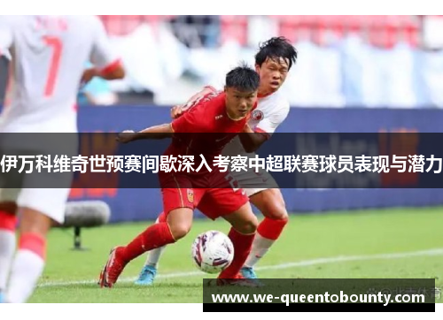 伊万科维奇世预赛间歇深入考察中超联赛球员表现与潜力 伊万科维奇世预赛间歇深入考察中超联赛球员表现与潜力