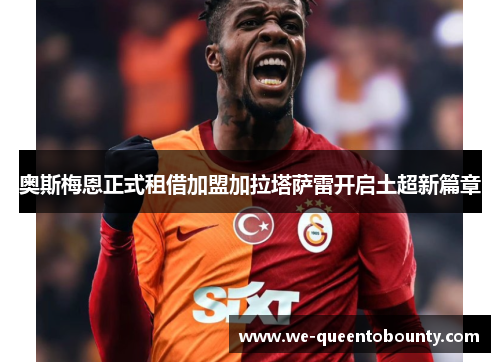 奥斯梅恩正式租借加盟加拉塔萨雷开启土超新篇章 奥斯梅恩正式租借加盟加拉塔萨雷开启土超新篇章