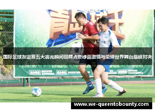 国际足球友谊赛五大高光瞬间回顾点燃绿茵激情与荣耀世界舞台巅峰对决 国际足球友谊赛五大高光瞬间回顾点燃绿茵激情与荣耀世界舞台巅峰对决
