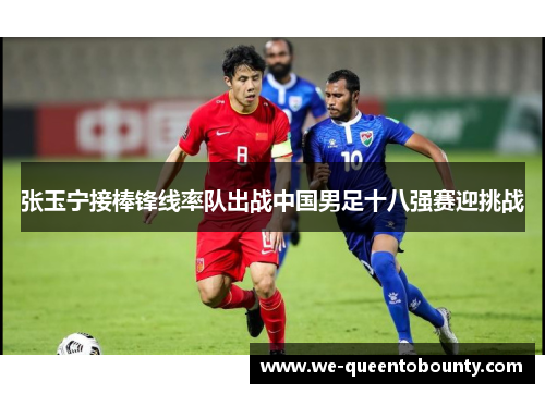 张玉宁接棒锋线率队出战中国男足十八强赛迎挑战